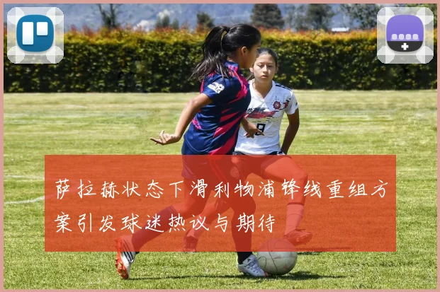 萨拉赫状态下滑利物浦锋线重组方案引发球迷热议与期待