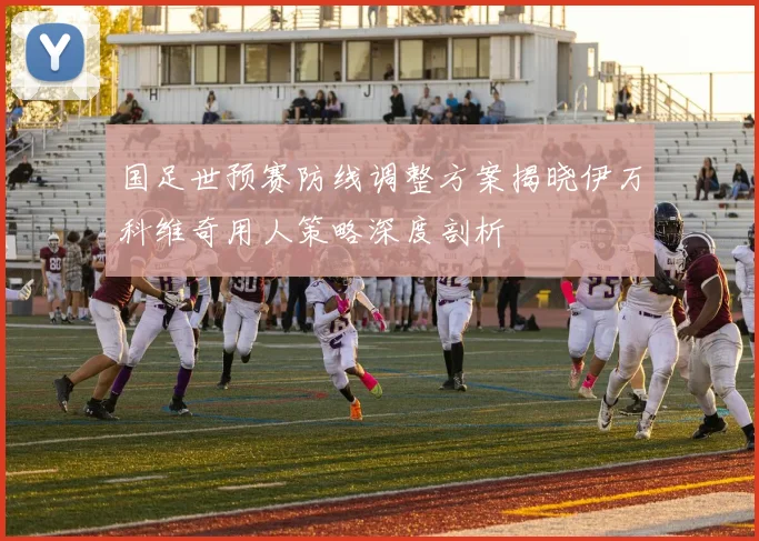 国足世预赛防线调整方案揭晓伊万科维奇用人策略深度剖析