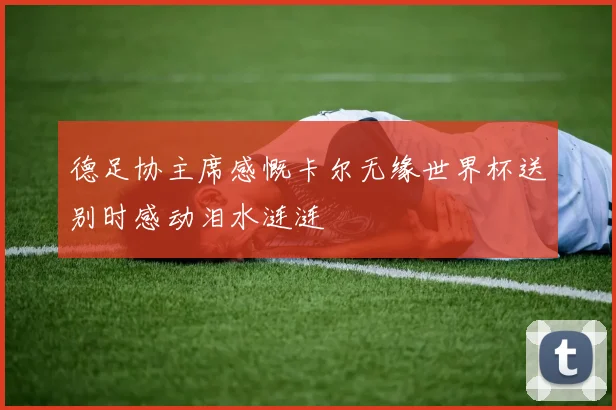 德足协主席感慨卡尔无缘世界杯送别时感动泪水涟涟