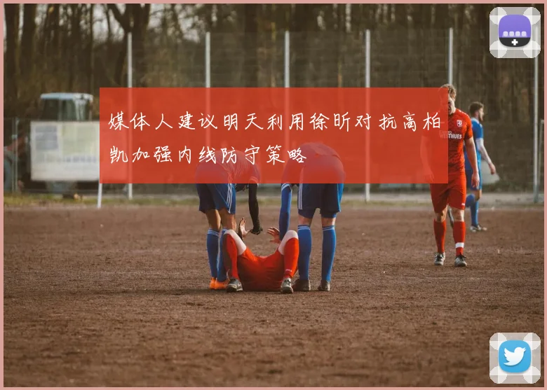 媒体人建议明天利用徐昕对抗高柏凯加强内线防守策略