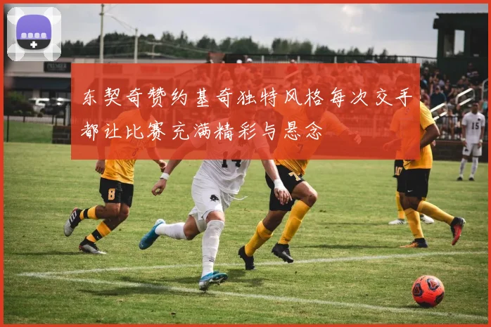 东契奇赞约基奇独特风格每次交手都让比赛充满精彩与悬念