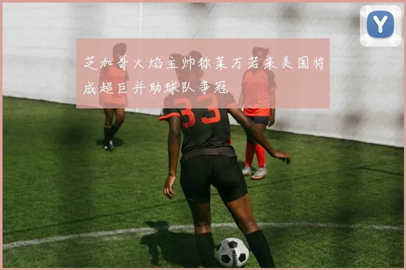 芝加哥火焰主帅称莱万若来美国将成超巨并助球队争冠