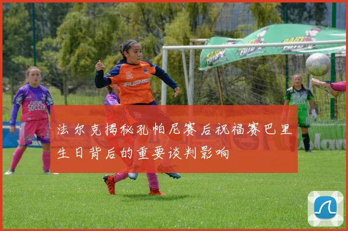 法尔克揭秘孔帕尼赛后祝福赛巴里生日背后的重要谈判影响
