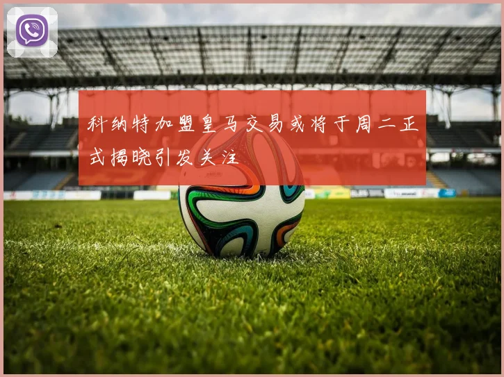 科纳特加盟皇马交易或将于周二正式揭晓引发关注