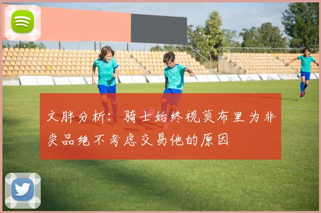 文胖分析：骑士始终视莫布里为非卖品绝不考虑交易他的原因