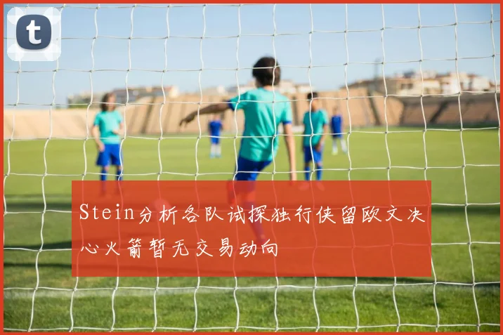 Stein分析各队试探独行侠留欧文决心火箭暂无交易动向