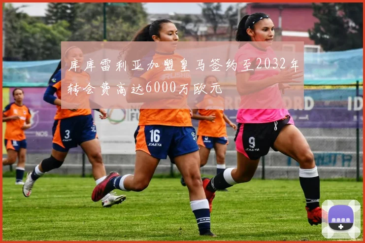 库库雷利亚加盟皇马签约至2032年转会费高达6000万欧元