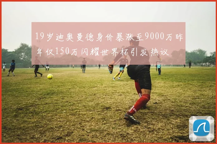 19岁迪奥曼德身价暴涨至9000万昨年仅150万闪耀世界杯引发热议