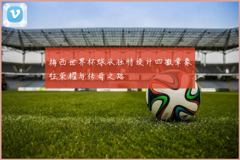 梅西世界杯球衣独特设计四徽章象征荣耀与传奇之路