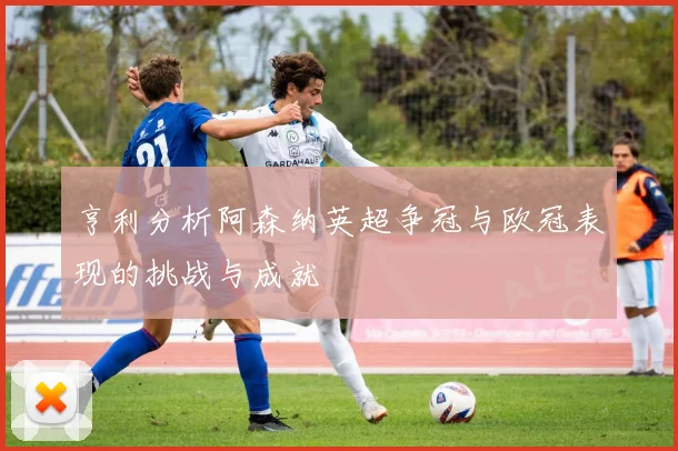 亨利分析阿森纳英超争冠与欧冠表现的挑战与成就