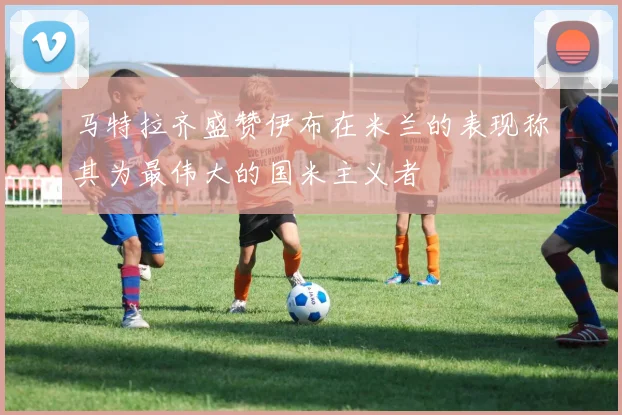 马特拉齐盛赞伊布在米兰的表现称其为最伟大的国米主义者
