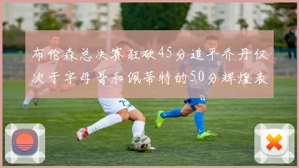 布伦森总决赛狂砍45分追平乔丹仅次于字母哥和佩蒂特的50分辉煌表现